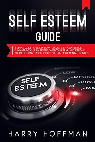Self-Esteem Guide A Simple Guide to Learn How to Gain Self-Confidence, Eliminate Low Self-Esteem, Overcome Fear and Improve Your Emotional Intelligence to Gain More Mental Control