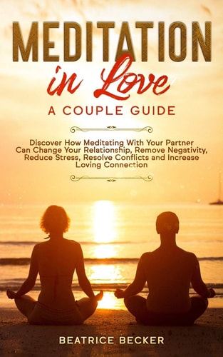 Meditation in Love A Couple Guide: Discover How Meditating With Your Partner Can Change Your Relationship, Remove Negativity, Reduce Stress, Resolve Conflicts, and Increase Loving Connection