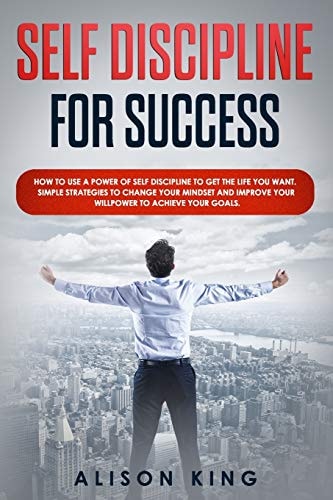 Self Discipline for Success How to Use a Power of Self Discipline to Get the Life You Want. Simple Strategies to Change Your Mindset and Improve Your Willpower to Achieve Your Goals.