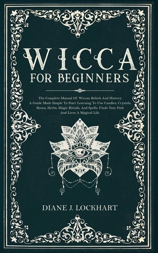 Wicca for Beginners The Complete Manual Of Wiccan Beliefs And History: A Guide Made Simple To Start Learning To Use Candles, Crystals, Runes, Herbs, Magic Rituals, And Spells.