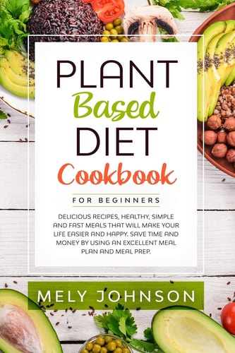 Plant Based Diet Cookbook for Beginners Delicious Recipes, Healthy, Simple and Fast Meals That Will Make Your Life Easier and Happy. Save Time and Money by Using an Excellent Meal Plan and Meal Prep