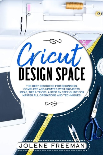 Cricut Design Space The Best Resource for Beginners, Complete and Updated with Projects, Ideas, Tips and Tricks. a Step by Step Guide for Master All Operations and Techniques!