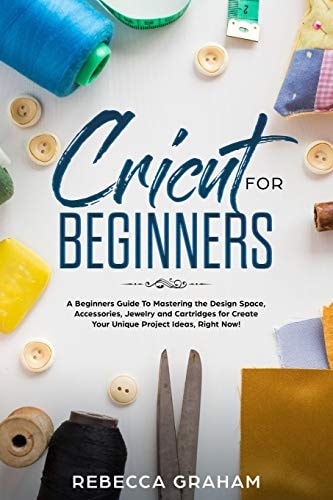 Cricut for Beginners A Beginners Guide to Mastering the Design Space, Accessories, Jewelry and Cartridges for Create Your Unique Project Ideas, Right Now!