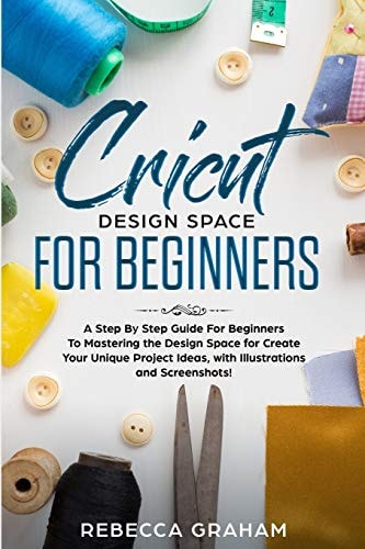 Cricut Design Space for Beginners A Step by Step Guide for Beginners to Mastering the Design Space for Create Your Unique Project Ideas, with Illustrations and Screenshots!