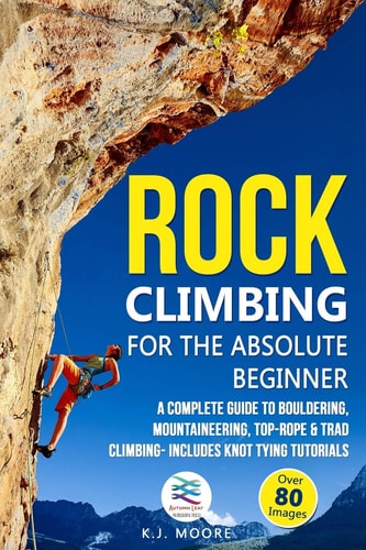 Rock Climbing for the Absolute Beginner A Complete Guide to Bouldering, Mountaineering, Top-Rope & Trad Climbing- Includes Knot Tying Tutorials
