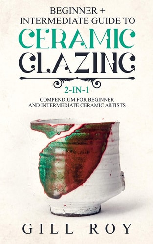 Ceramic Glazing Beginner + Intermediate Guide to Ceramic Glazing: 2-In-1 Compendium for Beginner and Intermediate Ceramic Artists
