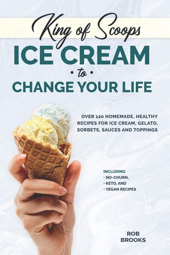 King of Scoops - Ice Cream to Change Your Life Over 120 Healthy, Homemade Recipes for Ice Cream, Gelato, Sorbets, Sauces and Toppings. Including No-Churn, Keto and Vegan Recipes