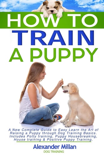 How to Train a Puppy A New Complete Guide to Easy Learn the Art of Raising a Puppy Through Dog Training Basics. Includes Potty Training, Puppy Housebreaking, House Training and Positive Puppy Training