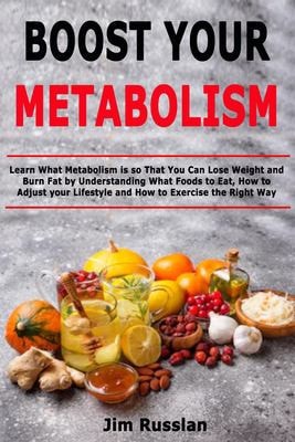 Boost Your Metabolism Learn What Metabolism Is So That You Can Lose Weight and Burn Fat by Understanding What Foods to Eat, How to Adjust Your Lifestyle and How to Exercise the Right Way