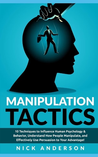 Manipulation Tactics 10 Techniques to Influence Human Psychology and Behavior, Understand How People Manipulate, and Effectively Use Persuasion to Your Advantage!