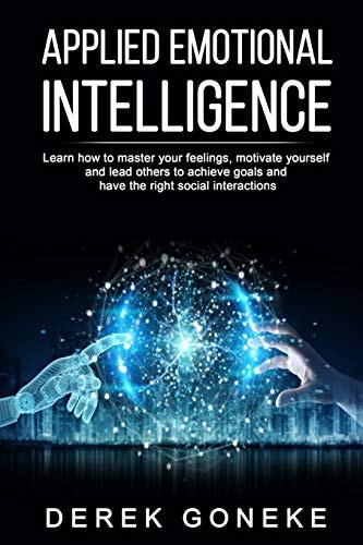 Applied Emotional Intelligence Learn How to Master Your Feelings, Motivate Yourself and Lead Others to Achieve Goals and Have the Right Social Interactions
