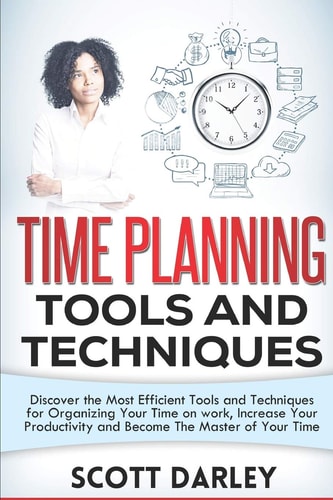 Time Planning Tools and Techniques Discover the Most Efficient Tools and Techniques for Organizing Your Time on Work, Increase Your Productivity and Become The Master of Your Time