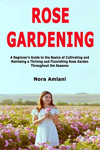 Rose Gardening A Beginner's Guide to the Basics of Cultivating and Maintaing a Thriving and Fluorishing Rose Garden Throughout the Seasons
