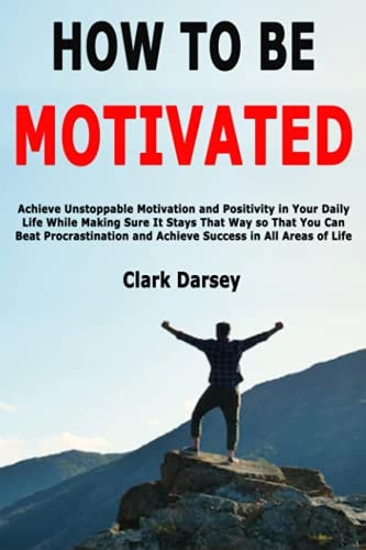 How to Be Motivated Achieve Unstoppable Motivation and Positivity in Your Daily Life While Making Sure It Stays That Way So That You Can Beat Procrastination and Achieve Success in All Areas of Life