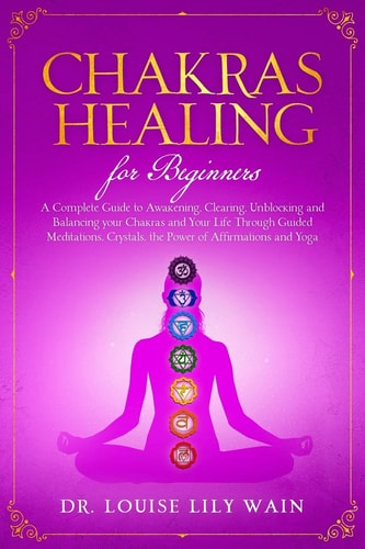 Chakra Healing For Beginners A Complete Guide to Awakening, Clearing, Unblocking and Balancing Your Chakras and Your Life Through Guided Meditations, Crystals, the Power of Affirmations and Yoga