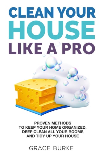 Clean Your House Like a Pro Proven Methods To Keep Your Home Organized, Deep Clean All Your Rooms & Tidy Up Your House