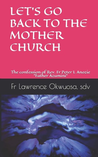 Let's Go Back to the Mother Church The Confession of Rev. Fr Peter I. Anozie "Father Azumini"
