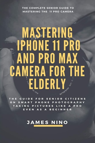 Mastering the IPhone 11 Pro and Pro Max Camera for the Elderly The Guide for Senior Citizens on Smart Phone Photography Taking Pictures Like a Pro Even As a Beginner