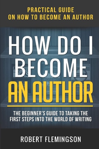 How Do I Become an Author Practical Guide on How to Become an Author The Beginner's Guide to Taking the First Steps Into The World of Writing