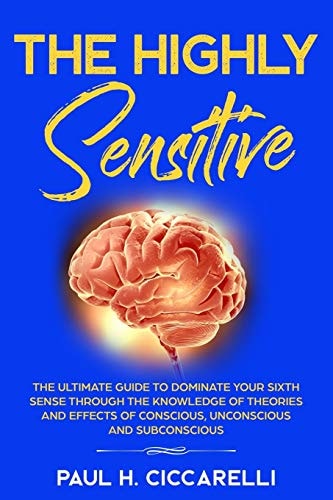 The Highly Sensitive The Ultimate Guide to Dominate Your Sixth Sense Through the Knowledge of Theories and Effects of Conscious, Unconscious, and Subconscious