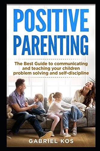 Positive Parenting The Best Guide to Communicating and Teaching Your Children Problem Solving and Self-Discipline