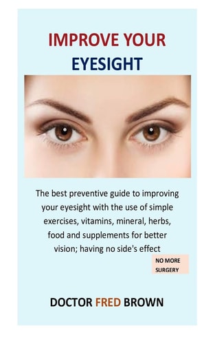 Improve Your Eyesight The Best Preventive Guide to Improving Your Eyesight with the Use of Simple Exercises, Vitamins, Mineral, Herbs, Food and Supplements for Better Vision; Having No Side's Effect