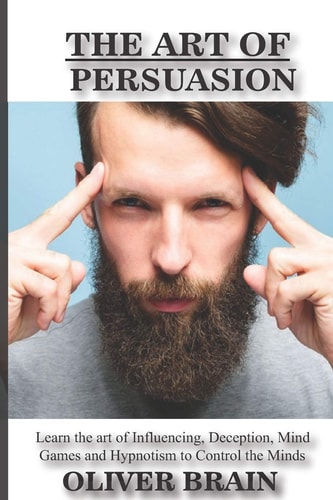 The Art of Persuasion Learn the Art of Influencing, Deception, Mind Games and Hypnotism to Control the Minds