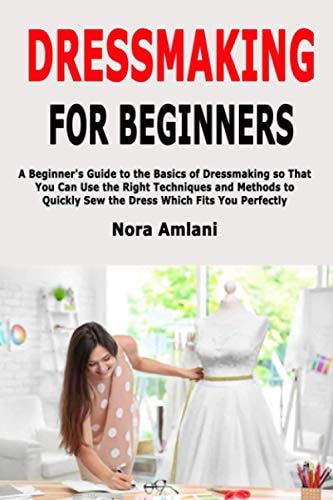 Dressmaking for Beginners A Beginner's Guide to the Basics of Dressmaking So That You Can Use the Right Techniques and Methods to Quickly Sew the Dress Which Fits You Perfectly