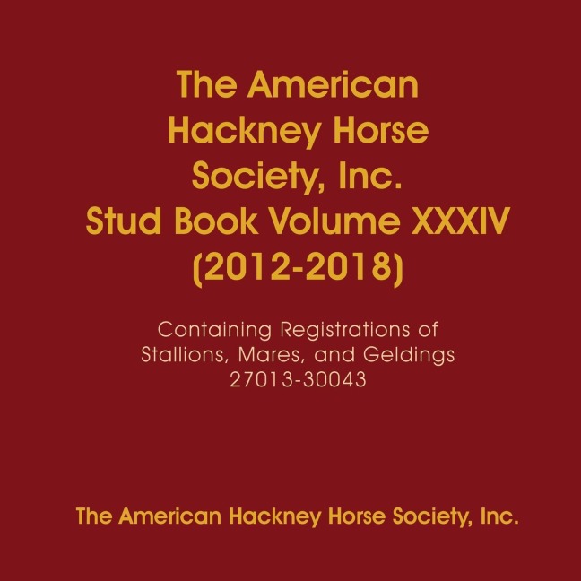 The American Hackney Horse Society, Inc. Stud Book Volume XXXIV (2012-2018): Containing Registrations of Stallions, Mares, and Geldings 27013-30043