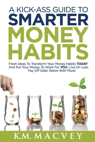 A Kick-Ass Guide to Smarter Money Habits Fresh Ideas to Transform Your Money Habits TODAY and Put Your Money to Work for YOU; Live on Less, Pay Off Debt, Retire with More!