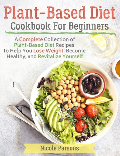 Plant-Based Diet Cookbook for Beginners A Complete Collection of Plant Based Diet Recipes to Help You Lose Weight, Become Healthy, and Revitalize Yourself