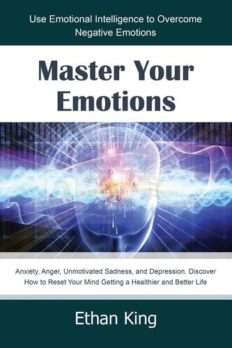 Master Your Emotions Use Emotional Intelligence to Overcome Negative Emotions: Anxiety, Anger, Unmotivated Sadness, and Depression. Discover How to Reset Your Mind Getting a Healthier and Better Life