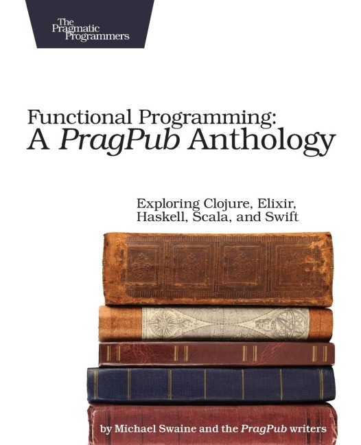Functional Programming: A Pragpub Anthology: Exploring Clojure, Elixir, Haskell, Scala, and Swift