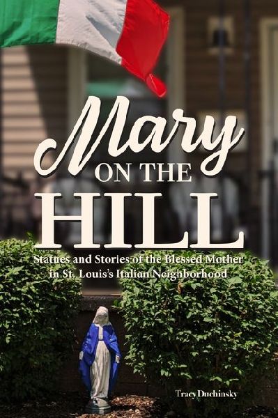 Mary on the Hill: The People and Stories Behind Statues of the Blessed Virgin in St. Louis's Italian Neighborhood