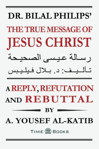 Dr. Bilal Philips' The True Message of Jesus Christ A Reply, Refutation and Rebuttal