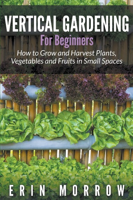 Vertical Gardening For Beginners: How to Grow and Harvest Plants, Vegetables and Fruits in Small Spaces