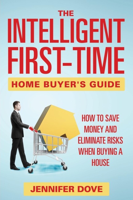The Intelligent First-Time Home Buyers Guide: How to Save Money and Eliminate Risks when Buying a House