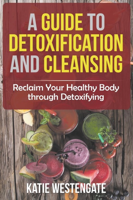 A Guide to Detoxification and Cleansing: Reclaim Your Healthy Body through Detoxifying