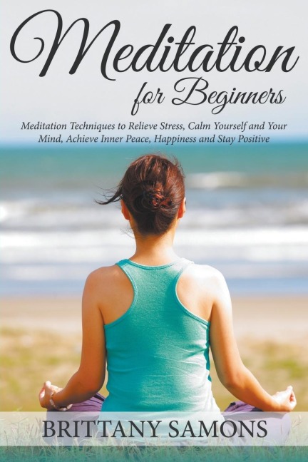 Meditation For Beginners: Meditation Techniques to Relieve Stress, Calm Yourself and Your Mind, Achieve Inner Peace, Happiness and Stay Positive