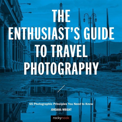 The Enthusiasts Guide to Travel Photography: 55 Photographic Principles You Need to Know