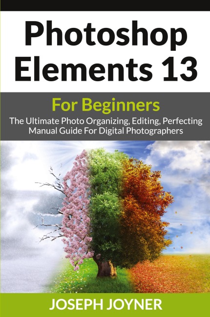 Photoshop Elements 13 For Beginners: The Ultimate Photo Organizing, Editing, Perfecting Manual Guide For Digital Photographers
