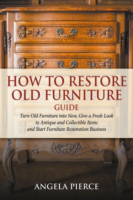 How to Restore Old Furniture Guide: Turn Old Furniture into New, Give a Fresh Look to Antique and Collectible Items and Start Furniture Restoration Business
