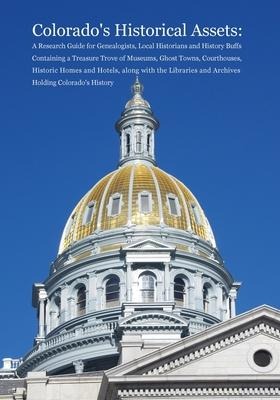 Colorados Historical Assets: A Research Guide for Genealogists, Local Historians and History Buffs Containing a Treasure Trove of Museums, Ghost Towns, Courthouses, Historic Homes and Hotels, along with the Libraries and Archives Holding Colorados History