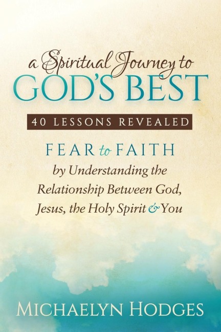 A Spiritual Journey to Gods Best: Fear to Faith By Understanding the Relationship Between God, Jesus, the Holy Spirit and You