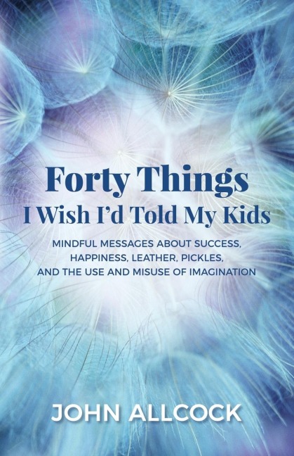 Forty Things I Wish Id Told My Kids: Mindful Messages About Success, Happiness, Leather, Pickles, and the Use and Misuse of Imagination
