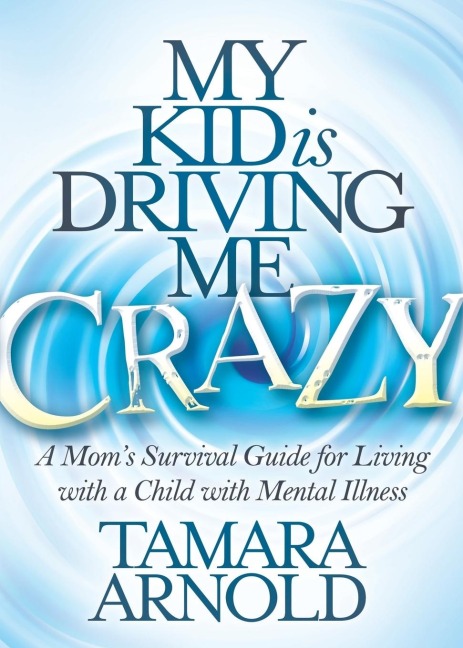 My Kid is Driving Me Crazy: A Moms Survival Guide for Living with a Child with Mental Illness