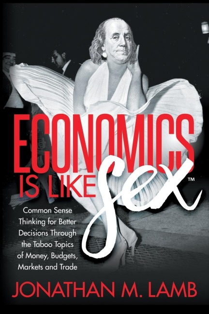 Economics Is Like Sex Common Sense Thinking for Better Decisions Through the Taboo Topics of Money, Budgets, Markets and Trade