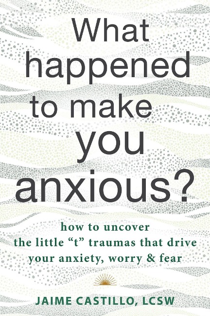 What Happened to Make You Anxious?: How to Uncover the Little T Traumas That Drive Your Anxiety, Worry, and Fear