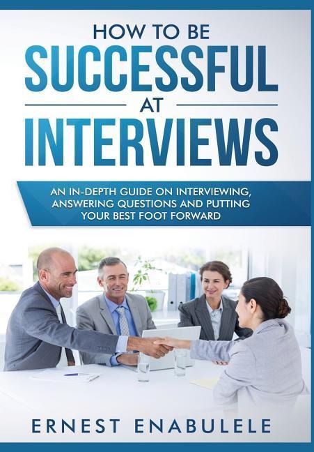 How to Be Successful at Interviews: An In-Depth Guide on Interviewing, Answering Questions, and Putting Your Best Foot Forward