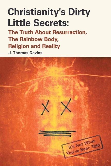 Christianitys Dirty Little Secrets: The Truth About Resurrection, the Rainbow Body, Religion and Reality